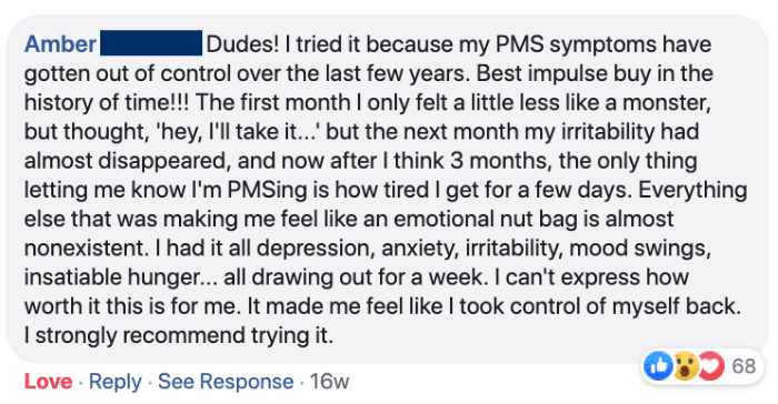 Amber: Dudes! I tried it because my PMS symptoms have gotten out of control over the last few years. Best impulse buy in the history of time!!! The first month I only felt a little less like a monster, but I thought 'hey, I'll take it...' but the next month my irritability had almost disappeared, and now after I think 3 months, the only thing letting me know I'm PMSing is how tired I get for a few days. Everything else that was making me feel like an emotional nut bag is almost nonexistent. I had it all depression, anxiety, irritability. mood swings, insatiable hunger.. all drawing out for a week. I can't express how worth it this is for me. It made me feel like I took control of myself back. I strongly recommend trying it.