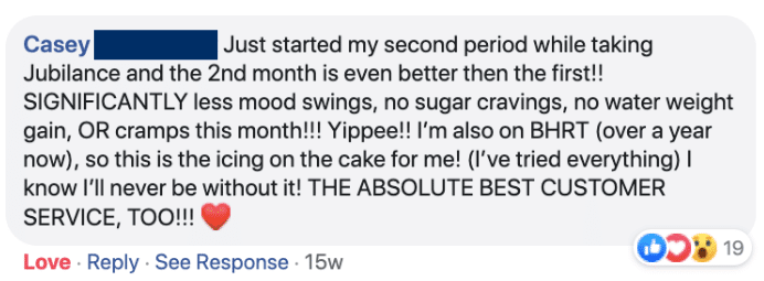 Casey: Just started my second period while taking Jubilance and the 2nd month is even better then the first!! SIGNIFICANTLY less mood swings, no sugar cravings, no water weight gain, OR cramps this month!!! Yippee!! I'm also on BHRT (over a year now), so this is the icing on the cake for me! (I've tired everything) I know I'll never be without it! THE ABSOLUTE BEST CUSTOMER SERVICE, TOO!!!