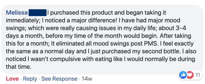 Melissa: I purchased this product and began taking it immediately; I noticed a major difference! I have had major mood swings; which were really causing issues in my daily life; about 3-4 days a month, before my time of the month would begin. After taking this for a month; It eliminated all mood swings post PMS. I feel exactly the same as a normal day and I just purchased my second bottle. I also noticed I wasn't compulsive with eating like I would normally be during that time.